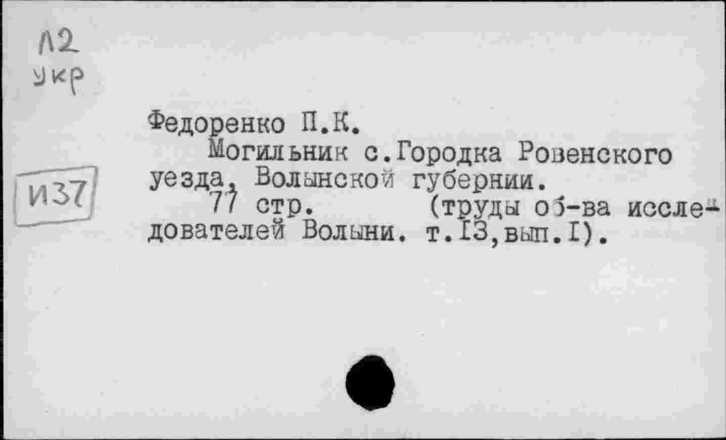 ﻿лг
ИЗ?
Федоренко П.К.
Могильник с.Городка Ровенского уезда. Волынской губернии.
77 стр. (труды о5-ва иссле-^ дователей Волыни. т.13,вып.1).